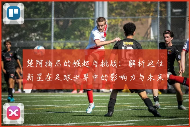 楚阿梅尼的崛起与挑战：解析这位新星在足球世界中的影响力与未来潜力