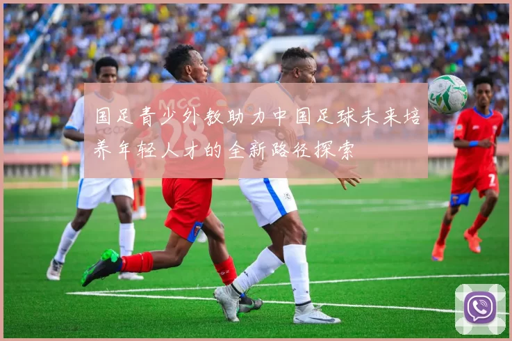 国足青少外教助力中国足球未来培养年轻人才的全新路径探索