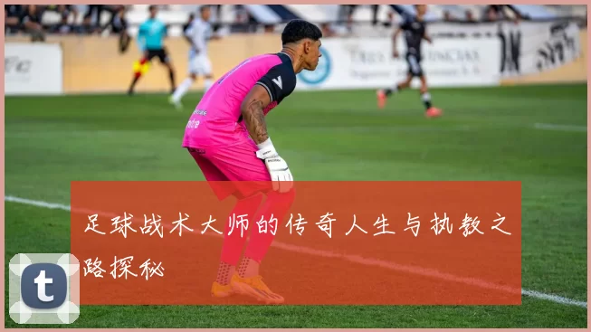 足球战术大师的传奇人生与执教之路探秘