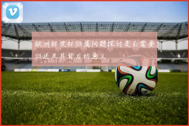 欧洲杯奖杯归属问题探讨是否需要归还及其背后的意义