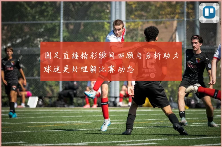 国足直播精彩瞬间回顾与分析助力球迷更好理解比赛动态